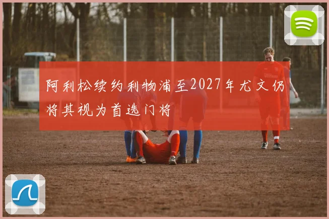 阿利松续约利物浦至2027年尤文仍将其视为首选门将