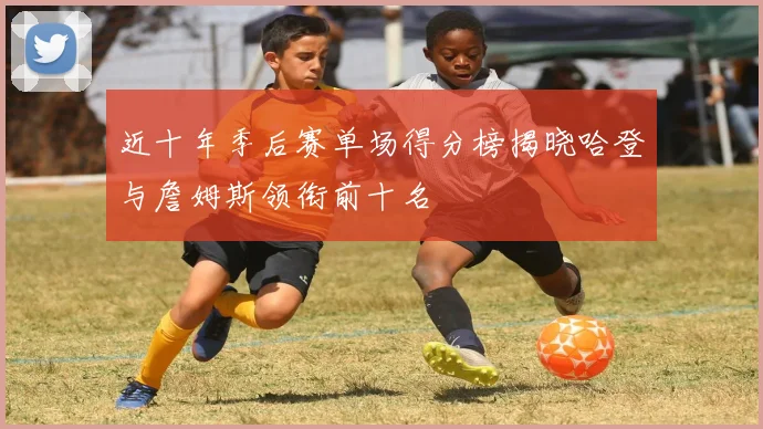 近十年季后赛单场得分榜揭晓哈登与詹姆斯领衔前十名
