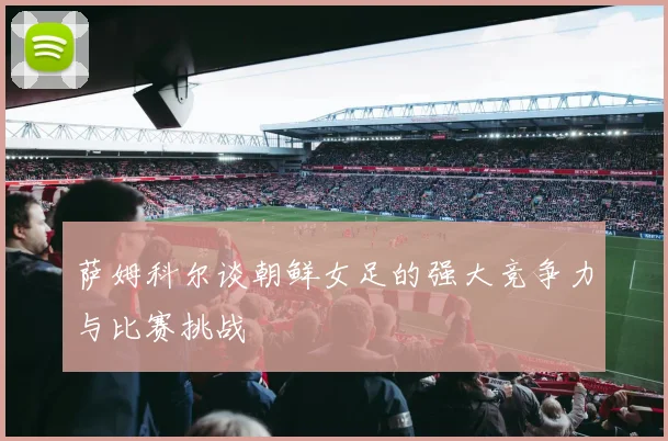 萨姆科尔谈朝鲜女足的强大竞争力与比赛挑战
