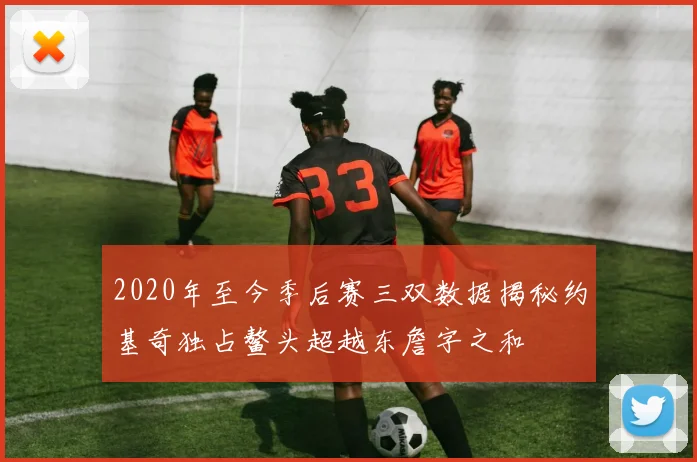 2020年至今季后赛三双数据揭秘约基奇独占鳌头超越东詹字之和