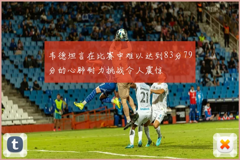 韦德坦言在比赛中难以达到83分79分的心肺耐力挑战令人震惊