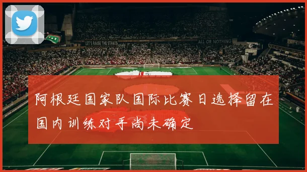 阿根廷国家队国际比赛日选择留在国内训练对手尚未确定